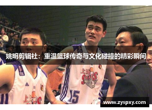 姚明剪辑社：重温篮球传奇与文化碰撞的精彩瞬间