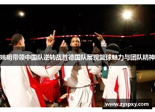 姚明带领中国队逆转战胜德国队展现篮球魅力与团队精神