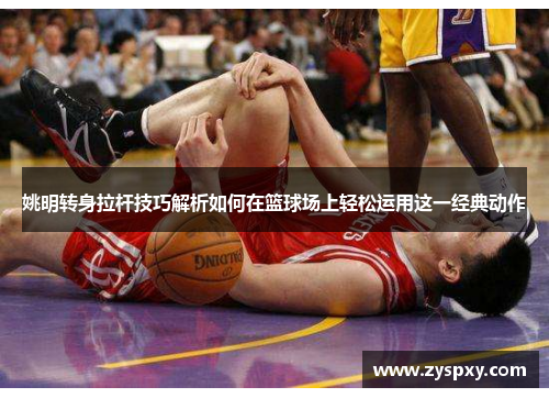 姚明转身拉杆技巧解析如何在篮球场上轻松运用这一经典动作